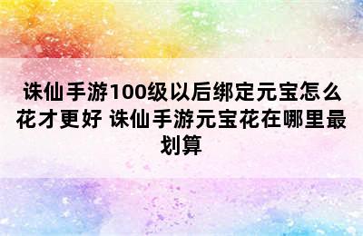 诛仙手游100级以后绑定元宝怎么花才更好 诛仙手游元宝花在哪里最划算